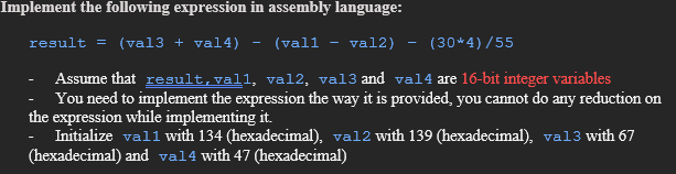 Implement the following expression in assembly language:
result = (val3 + val4) (vall - val2)
(30*4)/55
Assume that result, vall, val2, val3 and val4 are 16-bit integer variables
You need to implement the expression the way it is provided, you cannot do any reduction on
the expression while implementing it.
- Initialize vall with 134 (hexadecimal), va12 with 139 (hexadecimal), val3 with 67
(hexadecimal) and val4 with 47 (hexadecimal)
-