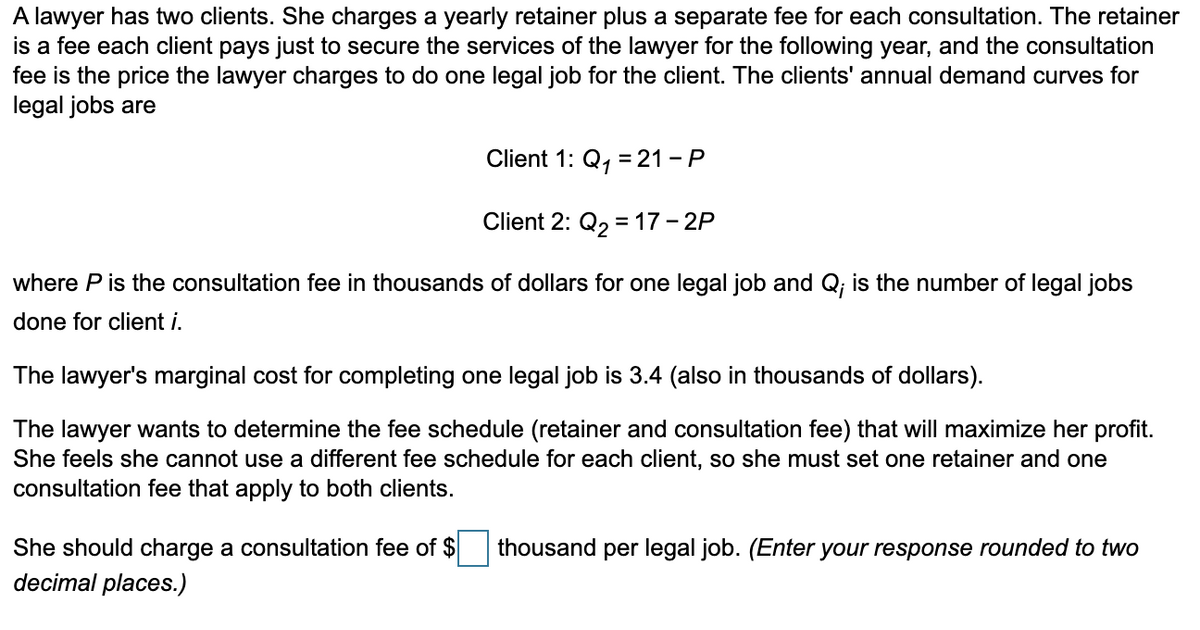 A lawyer has two clients. She charges a yearly retainer plus a separate fee for each consultation. The retainer
is a fee each client pays just to secure the services of the lawyer for the following year, and the consultation
fee is the price the lawyer charges to do one legal job for the client. The clients' annual demand curves for
legal jobs are
Client 1: Q₁ = 21-P
1
Client 2: Q₂ = 17 - 2P
where P is the consultation fee in thousands of dollars for one legal job and Q; is the number of legal jobs
done for client i.
The lawyer's marginal cost for completing one legal job is 3.4 (also in thousands of dollars).
maximize her profit.
lawyer wants to determine the fee schedule (retainer and consultation fee) that
She feels she cannot use a different fee schedule for each client, so she must set one retainer and one
consultation fee that apply to both clients.
She should charge a consultation fee of $
decimal places.)
thousand per legal job. (Enter your response rounded to two