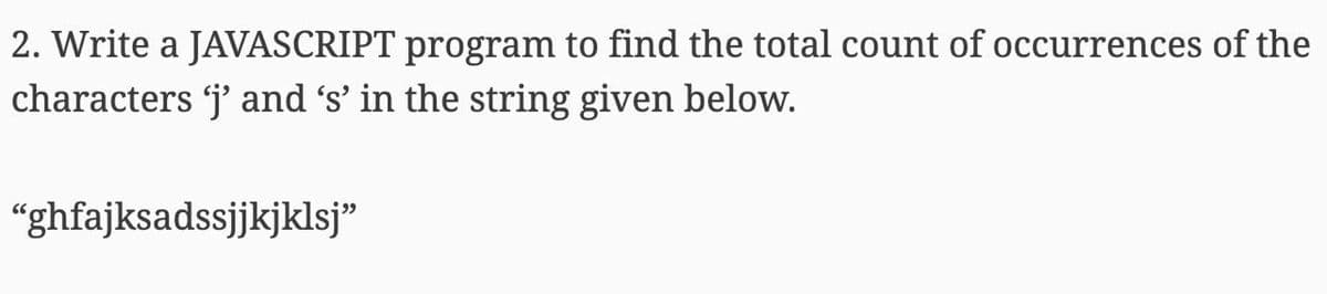 2. Write a JAVASCRIPT program to find the total count of occurrences of the
characters j' and 's' in the string given below.
"ghfajksadssjjkjklsj"

