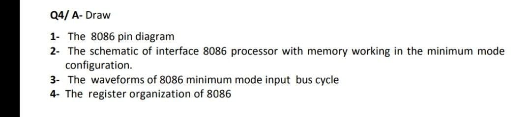 Q4/ A- Draw
1- The 8086 pin diagram
2- The schematic of interface 8086 processor with memory working in the minimum mode
configuration.
3- The waveforms of 8086 minimum mode input bus cycle
4- The register organization of 8086
