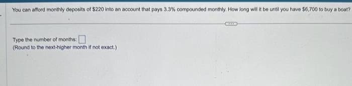 You can afford monthly deposits of $220 into an account that pays 3.3 % compounded monthly. How long will it be until you have $6,700 to buy a boat?
Type the number of months:
(Round to the next-higher month if not exact.)