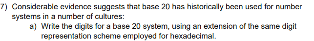 7) Considerable evidence suggests that base 20 has historically been used for number
systems in a number of cultures:
a) Write the digits for a base 20 system, using an extension of the same digit
representation scheme employed for hexadecimal.
