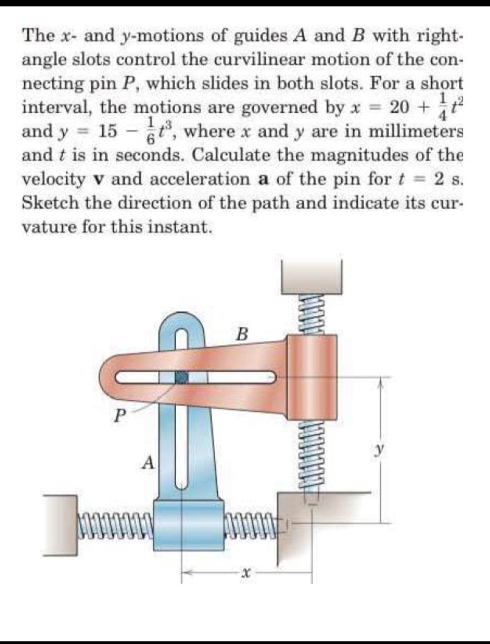 The x- and y-motions of guides A and B with right-
angle slots control the curvilinear motion of the con-
necting pin P, which slides in both slots. For a short
interval, the motions are governed by x 20 +
and y = 15 - , where x and y are in millimeters
and t is in seconds. Calculate the magnitudes of the
velocity v and acceleration a of the pin for t 2 s.
Sketch the direction of the path and indicate its cur-
vature for this instant.
4
B
y
