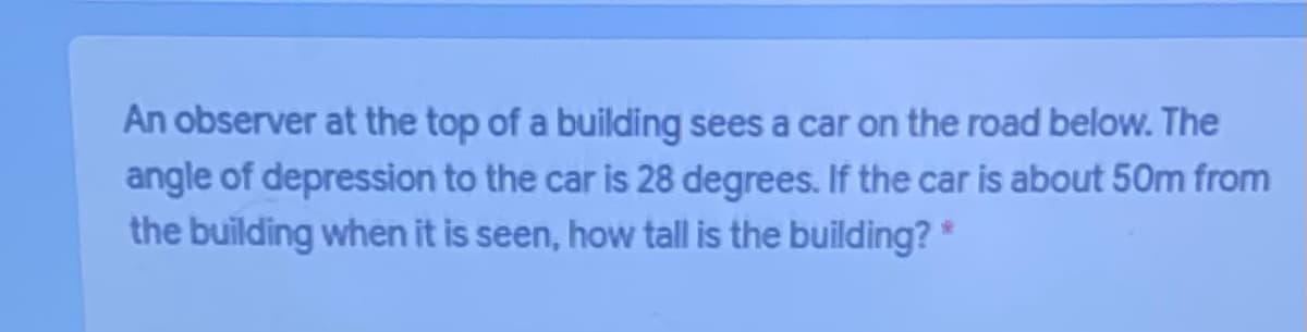 An observer at the top of a building sees a car on the road below. The
angle of depression to the car is 28 degrees. If the car is about 50m from
the building when it is seen, how tall is the building? *

