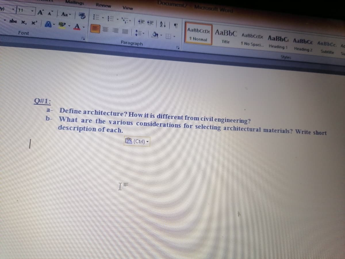 DOCHmentz
MICTOSoft Word
Mailings
Review
View
y)
11
AA
Aa
AaBbCcD AABBC AaBbCcDr AaBbC AaBbCc AaBbCc. Ac
T Normal
Title
1 No Spaci.. Heading 1
Heading 2
Subttle
Font
Paragraph
Styles
Q#1:
Define architecture? How it is different from civil engineering?
What are the various considerations for selecting architectural materials? Write short
description of each.
a-
b-
E (Ctrl) -
