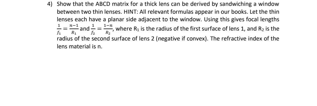 4) Show that the ABCD matrix for a thick lens can be derived by sandwiching a window
between two thin lenses. HINT: All relevant formulas appear in our books. Let the thin
lenses each have a planar side adjacent to the window. Using this gives focal lengths
1 n-1
and 1
= where R1 is the radius of the first surface of lens 1, and R2 is the
f1 R1 f2 R2
=
1-n
radius of the second surface of lens 2 (negative if convex). The refractive index of the
lens material is n.
