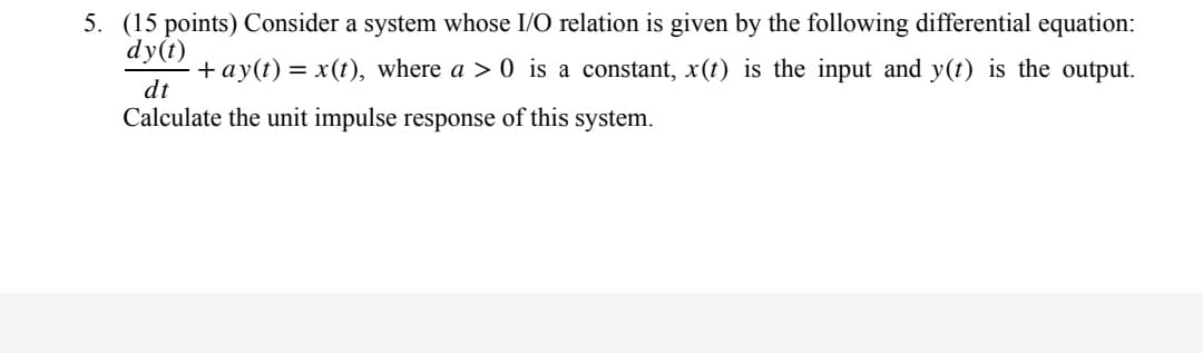 5. (15 points) Consider a system whose I/O relation is given by the following differential equation:
dy(t)
·+ay(t) = x(t), where a > 0 is a constant, x(t) is the input and y(t) is the output.
dt
Calculate the unit impulse response of this system.