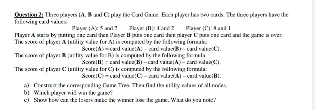 Question 2: Three players (A, B and C) play the Card Game. Each player has two cards. The three players have the
following card values:
Player (A): 5 and 7
Player (B): 4 and 2 Player (C): 8 and 1
Player A starts by putting one card then Player B puts one card then player C puts one card and the game is over.
The score of player A (utility value for A) is computed by the following formula:
Score(A) = card value(A) - card value(B) - card value(C).
The score of player B (utility value for B) is computed by the following formula:
Score(B) = card value(B) - card value(A) - card value(C).
The score of player C (utility value for C) is computed by the following formula:
Score(C) card value(C) - card value(A) - card value(B).
a) Construct the corresponding Game Tree. Then find the utility values of all nodes.
b) Which player will win the game?
c) Show how can the losers make the winner lose the game. What do you note?