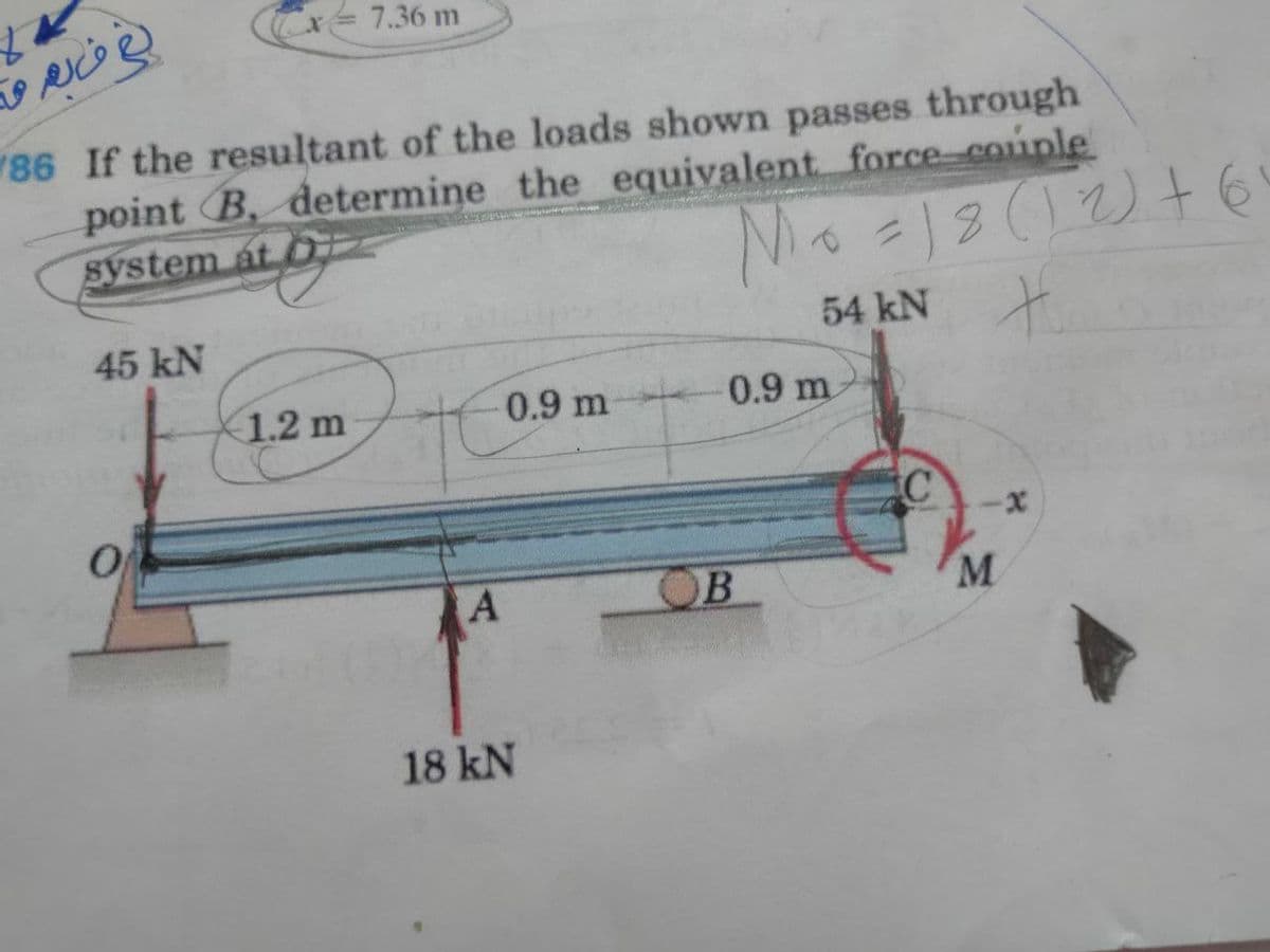 Cx= 7.36 m
86 If the resultant of the loads shown passes through
point B, determine the equivalent force-couple
system at O
2(12)+6
45 kN
54 kN
1.2 m
0.9 m
0.9 m
OB
M
18 kN
