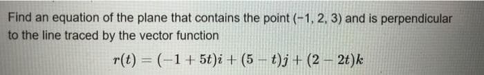 Find an equation of the plane that contains the point (-1, 2, 3) and is perpendicular
to the line traced by the vector function
r(t) = (-1+5t)i + (5 – t)j + (2 –- 2t)k
