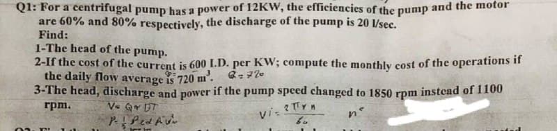 Q1: For a centrifugal pump has a power of 12KW, the efficiencies of the pump and the motor
are 60% and 80% respectively, the discharge of the pump is 20 l/sec.
Find:
1-The head of the pump.
2-If the cost of the current is 600 I.D. per KW; ecompute the monthly cost of the operations if
the daily flow average is 720 m².
3-The head, discharge and power if the pump speed changed to 1850 rpm instead of 1100
rpm.
V. Q UT
