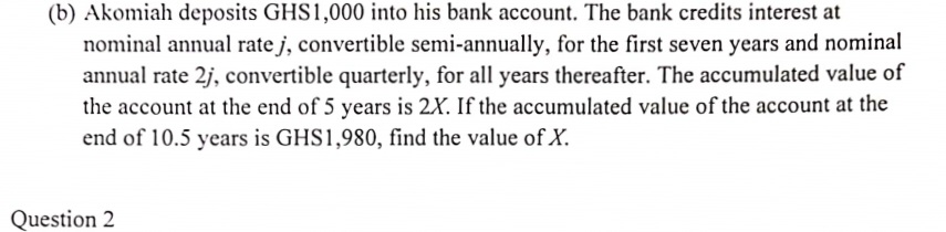 (b) Akomiah deposits GHS1,000 into his bank account. The bank credits interest at
nominal annual rate j, convertible semi-annually, for the first seven years and nominal
annual rate 2j, convertible quarterly, for all years thereafter. The accumulated value of
the account at the end of 5 years is 2X. If the accumulated value of the account at the
end of 10.5 years is GHS1,980, find the value of X.
Question 2
