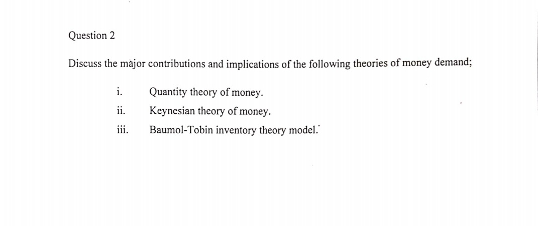 Question 2
Discuss the major contributions and implications of the following theories of money demand;
i.
Quantity theory of money.
ii.
Keynesian theory of money.
iii.
Baumol-Tobin inventory theory model."
