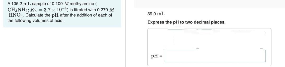 A 105.2 mL sample of 0.100 M methylamine (
CH3NH2; Kb = 3.7 x 10-4) is titrated with 0.270 M
HNO3. Calculate the pH after the addition of each of
the following volumes of acid.
39.0 mL
Express the pH to two decimal places.
pH =