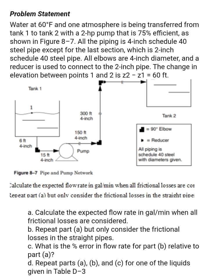 Problem Statement
Water at 60°F and one atmosphere is being transferred from
tank 1 to tank 2 with a 2-hp pump that is 75% efficient, as
shown in Figure 8-7. All the piping is 4-inch schedule 40
steel pipe except for the last section, which is 2-inch
schedule 40 steel pipe. All elbows are 4-inch diameter, and a
reducer is used to connect to the 2-inch pipe. The change in
elevation between points 1 and 2 is z2 - z1 = 60 ft.
Tank 1
6 ft
4-inch
15 ft
4-inch
300 ft
4-inch
150 ft
4-inch
Pump
Tank 2
= 90° Elbow
= Reducer
All piping is
schedule 40 steel
with diameters given.
Figure 8-7 Pipe and Pump Network
Calculate the expected flowrate in gal/min when all frictional losses are cor
Repeat part (a) but only consider the frictional losses in the straight pipe
a. Calculate the expected flow rate in gal/min when all
frictional losses are considered.
b. Repeat part (a) but only consider the frictional
losses in the straight pipes.
c. What is the % error in flow rate for part (b) relative to
part (a)?
d. Repeat parts (a), (b), and (c) for one of the liquids
given in Table D-3