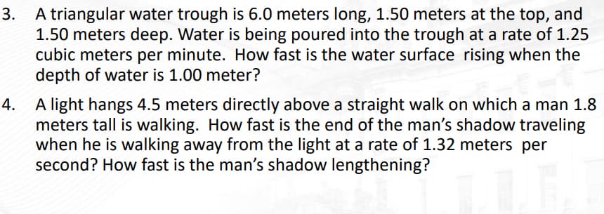 3.
A triangular water trough is 6.0 meters long, 1.50 meters at the top, and
1.50 meters deep. Water is being poured into the trough at a rate of 1.25
cubic meters per minute. How fast is the water surface rising when the
depth of water is 1.00 meter?
4.
A light hangs 4.5 meters directly above a straight walk on which a man 1.8
meters tall is walking. How fast is the end of the man's shadow traveling
when he is walking away from the light at a rate of 1.32 meters per
second? How fast is the man's shadow lengthening?