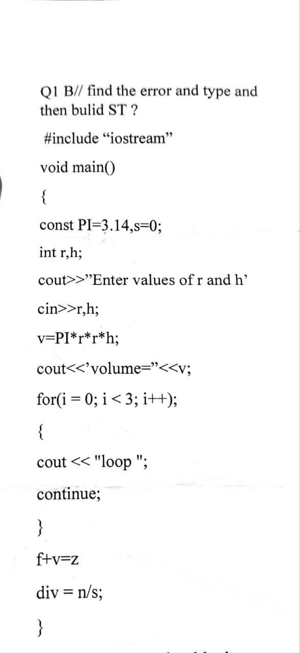 QI B// find the error and type and
then bulid ST ?
#include "iostream"
void main()
{
const PI=3.14,s=0;
int r,h;
cout>>"Enter values of r and h'
cin>>r,h;
v=PI*r*r*h;
cout<<'volume="<<v;
for(i = 0; i< 3; i+H);
{
cout << "loop ";
continue;
}
f+v=z
div = n/s;
}
