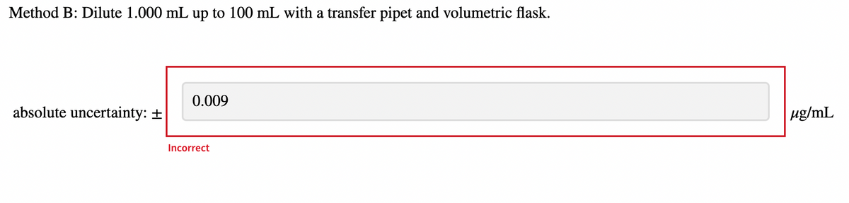 Method B: Dilute 1.000 mL up to 100 mL with a transfer pipet and volumetric flask.
0.009
absolute uncertainty: +
ug/mL
Incorrect
