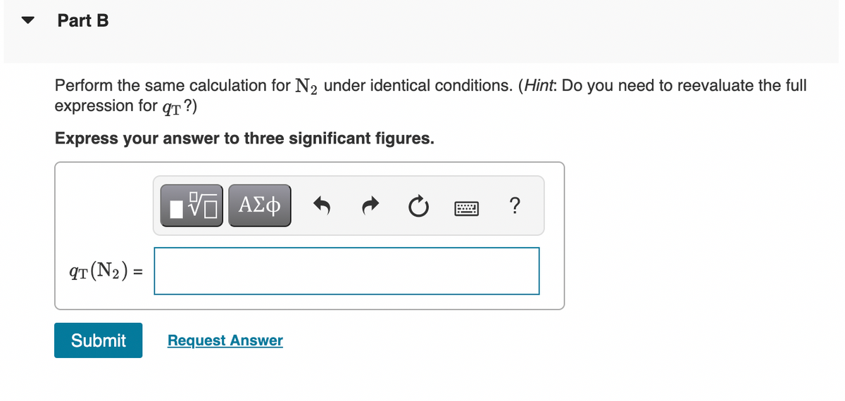 Part B
Perform the same calculation for N2 under identical conditions. (Hint: Do you need to reevaluate the full
expression for qT ?)
Express your answer to three significant figures.
?
qT (N2) =
Submit
Request Answer
