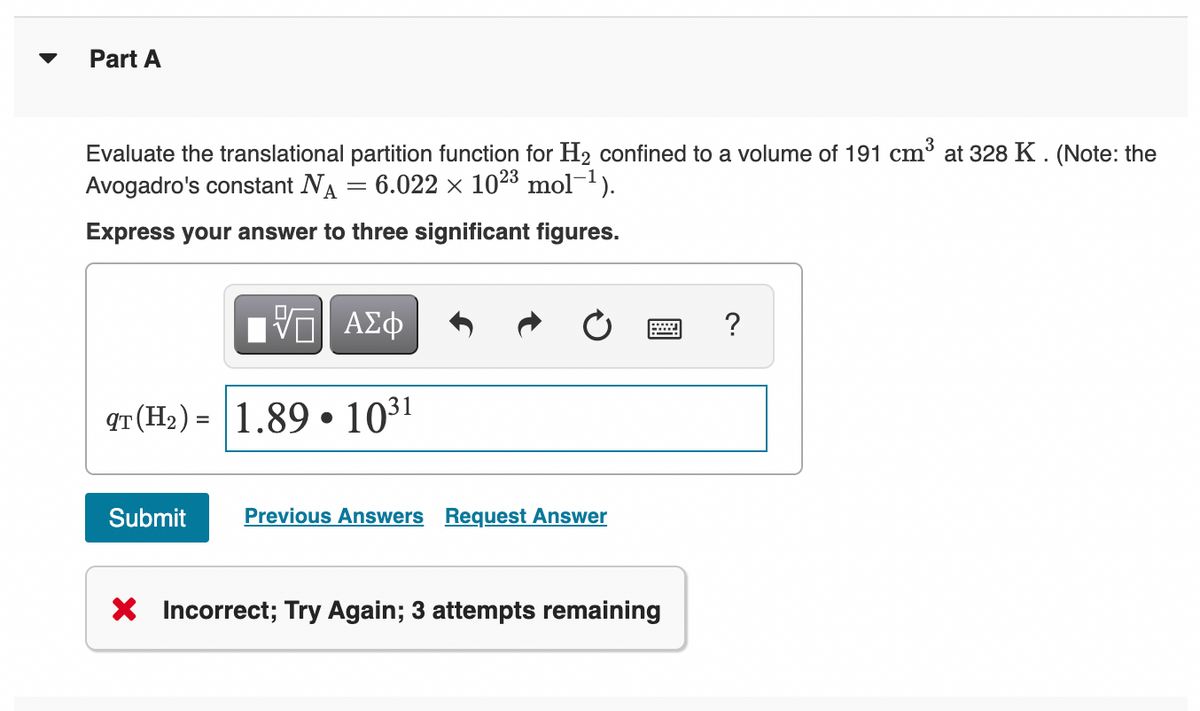 Part A
Evaluate the translational partition function for H2 confined to a volume of 191 cm³ at 328 K . (Note: the
Avogadro's constant NA
6.022 x 1023 mol-1).
Express your answer to three significant figures.
ΑΣφ
?
qT(H2) = 1.89 • 1031
%3D
Submit
Previous Answers Request Answer
X Incorrect; Try Again; 3 attempts remaining
