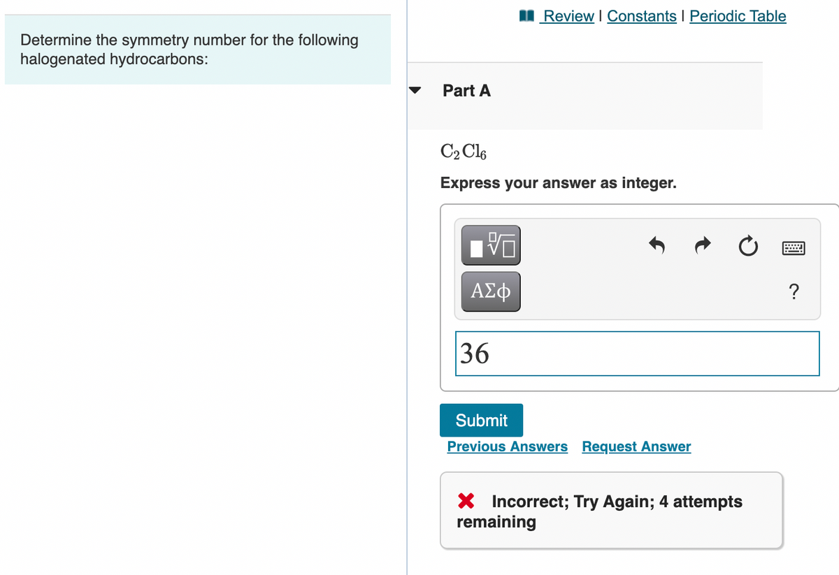 I Review I Constants I Periodic Table
Determine the symmetry number for the following
halogenated hydrocarbons:
Part A
C2 Cle
Express your answer as integer.
ΑΣφ
?
36
Submit
Previous Answers Request Answer
X Incorrect; Try Again; 4 attempts
remaining
