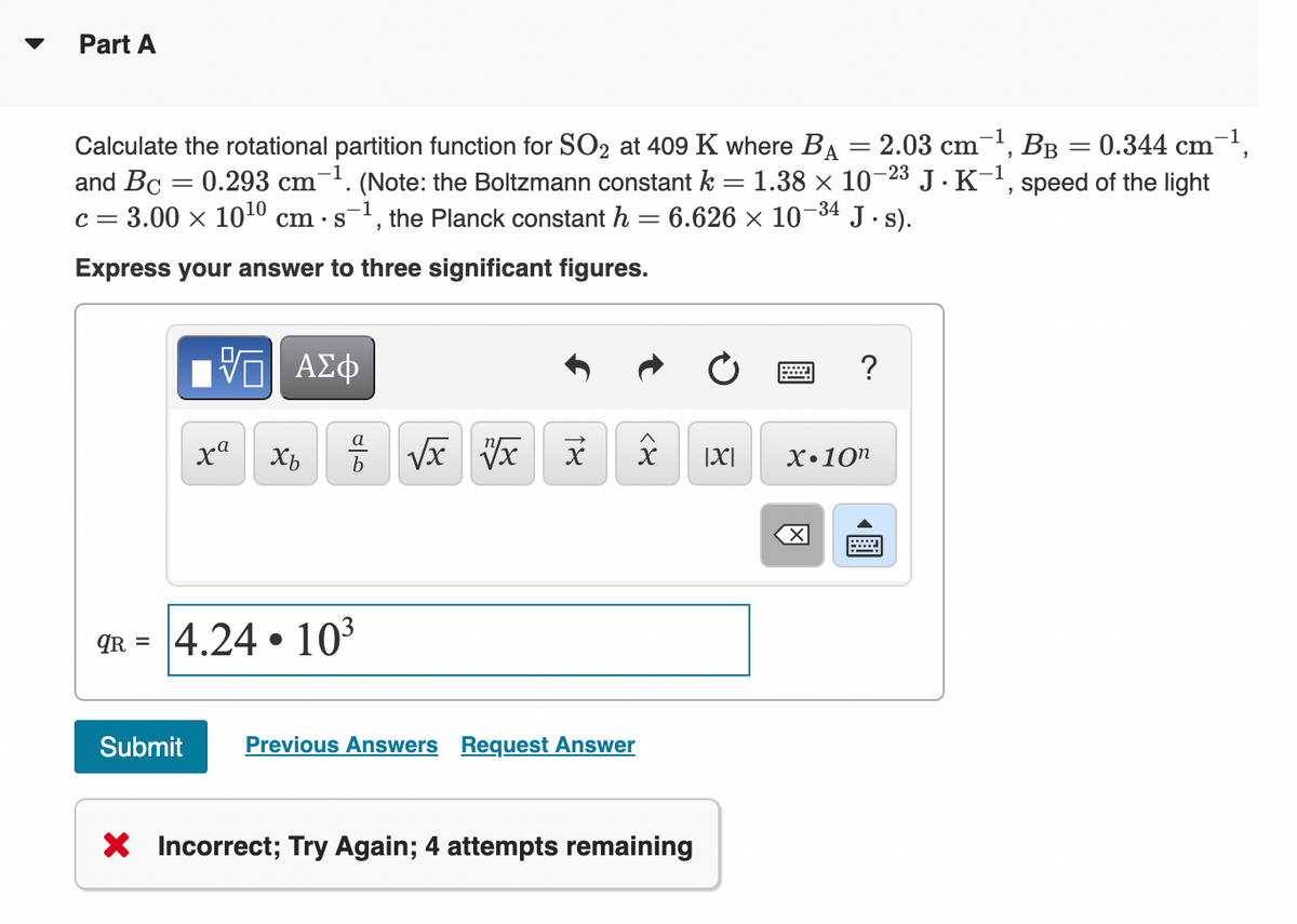 Part A
0.344 cm-1,
Calculate the rotational partition function for SO2 at 409 K where BA = 2.03 cm¯', BB
and Bc = 0.293 cm-1. (Note: the Boltzmann constant k = 1.38 × 10-23 J . K-1, speed of the light
c = 3.00 x 1010 cm · s', the Planck constant h
J.s).
-34
6.626 x 10
Express your answer to three significant figures.
ΑΣφ
?
|X|
X•10n
qR = 4.24 • 10³
%3D
Submit
Previous Answers Request Answer
X Incorrect; Try Again; 4 attempts remaining
圓
<8
