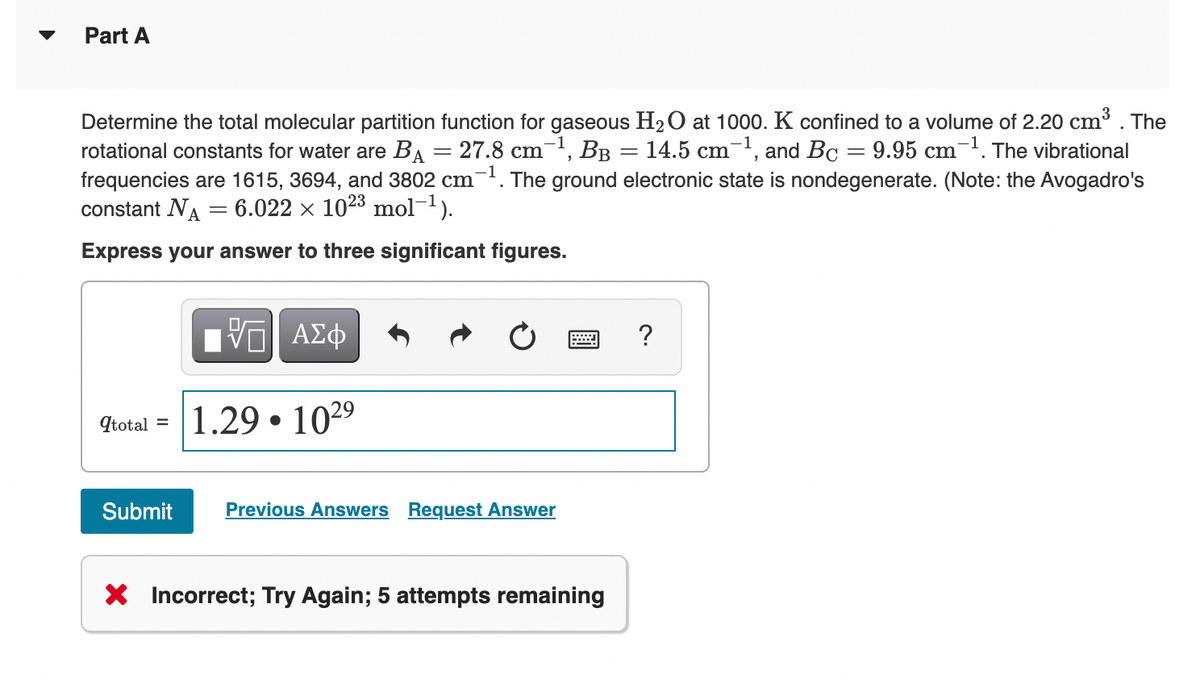 Part A
Determine the total molecular partition function for gaseous H2O at 1000. K confined to a volume of 2.20 cm³ .
rotational constants for water are BA = 27.8 cm-1, BB = 14.5 cm-1, and Bc = 9.95 cm-1. The vibrational
frequencies are 1615, 3694, and 3802 cm-. The ground electronic state is nondegenerate. (Note: the Avogadro's
constant NA
The
6.022 x 1023 mol-1).
Express your answer to three significant figures.
Ην ΑΣφ
?
1.29 • 1029
Itotal =
Submit
Previous Answers Request Answer
X Incorrect; Try Again; 5 attempts remaining
