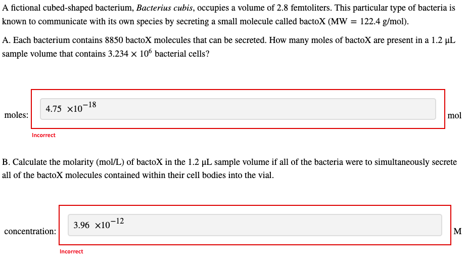 A fictional cubed-shaped bacterium, Bacterius cubis, occupies a volume of 2.8 femtoliters. This particular type of bacteria is
known to communicate with its own species by secreting a small molecule called bactoX (MW = 122.4 g/mol).
A. Each bacterium contains 8850 bactoX molecules that can be secreted. How many moles of bactoX are present in a 1.2 µL
sample volume that contains 3.234 x 10° bacterial cells?
4.75 x10-18
moles:
mol
Incorrect
B. Calculate the molarity (mol/L) of bactoX in the 1.2 µL sample volume if all of the bacteria were to simultaneously secrete
all of the bactoX molecules contained within their cell bodies into the vial.
3.96 x10-12
concentration:
M
Incorrect
