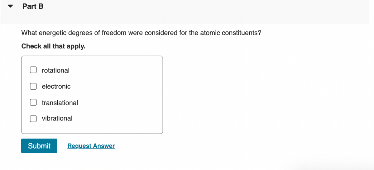 Part B
What energetic degrees of freedom were considered for the atomic constituents?
Check all that apply.
rotational
electronic
translational
vibrational
Submit
Request Answer
