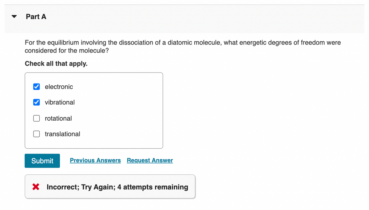 Part A
For the equilibrium involving the dissociation of a diatomic molecule, what energetic degrees of freedom were
considered for the molecule?
Check all that apply.
electronic
vibrational
rotational
translational
Submit
Previous Answers Request Answer
X Incorrect; Try Again; 4 attempts remaining
