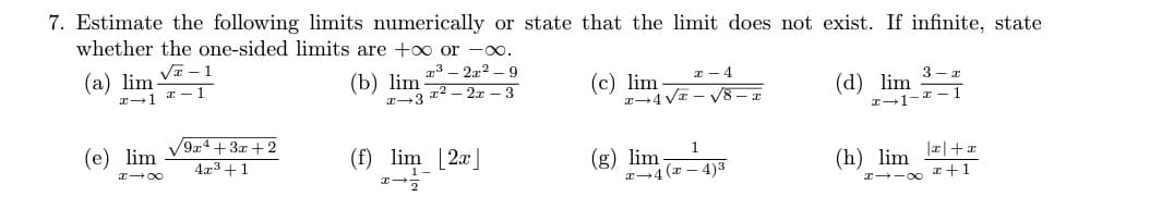 7. Estimate the following limits numerically
whether the one-sided limits are +∞o or -∞.
√ - 1
#1 2-1
(a) lim
(e) lim
HIX
/9x4+3x+2
4x³+1
(b) lim
x 3
x³2x²-9
x²2x-3
(f) lim [2x]
1-
I
state that the limit does not exist. If infinite, state
x 4
√8
3-x
x-1
(c) lim
x-4√x
1
x-4(x-4)3
(g) lim
(d) lim
x-1-
|x+x
H→→∞ I+1
(h) lim