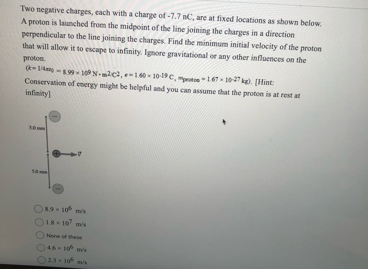 Two negative charges, each with a charge of -7.7 nC, are at fixed locations as shown below.
A proton is launched from the midpoint of the line joining the charges in a direction
perpendicular to the line joining the charges. Find the minimum initial velocity of the proton
that will allow it to escape to infinity. Ignore gravitational or any other influences on the
proton.
(k=1/480 = 8.99 × 109 Nm²/C2, e = 1.60 × 10-19 C, mproton = 1.67× 10-27 kg). [Hint:
Conservation of energy might be helpful and you can assume that the proton is at rest at
infinity]
5.0 mm
5.0 mm
V
8.9 × 106 m/s
1.8 × 107 m/s
None of these
4.6 × 106 m/s
2.3 × 106 m/s