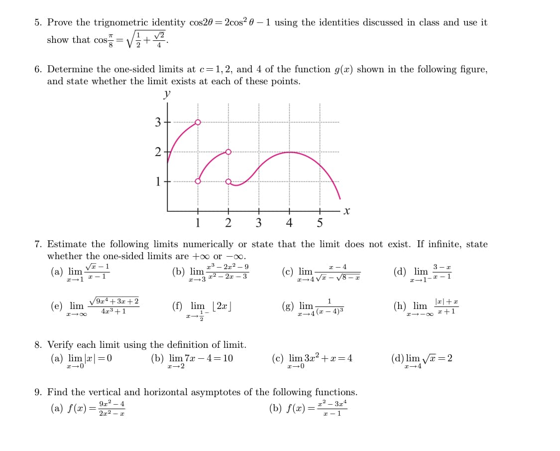 5. Prove the trignometric identity cos20=2cos² 0 - 1 using the identities discussed in class and use it
show that cos=√√+₂
V
6. Determine the one-sided limits at c= 1, 2, and 4 of the function g(x) shown in the following figure,
and state whether the limit exists at each of these points.
y
tar
(a) lim
x-1
√E-1
x-1
(e) lim
I→∞
/9x4+3x+2
4x³+1
1
3
7. Estimate the following limits numerically or state that the limit does not exist. If infinite, state
whether the one-sided limits are +
or -∞.
3
(a) lim x=0
x-0
2
1
(a) f(x) = -
(b) lim
x 3
2
x³2x²-9
T2 - 2x - 3
8. Verify each limit using the definition of limit.
(b) lim 7x - 4 = 10
x 2
(f) lim [2x]
1-
x-2
+
4 5
X
x-4
x 4√√√√8-T
(c) lim
(g) lim
4(x-4)3
(c) lim 3x²+x=4
x →0
9. Find the vertical and horizontal asymptotes of the following functions.
9x² - 4
2x²-x
(b) f(x)=x²-3x4
x-1
(d) lim
x →1
3 I
T 1
(h) lim +
I →→∞ I +1
(d) lim √x = 2
x 4