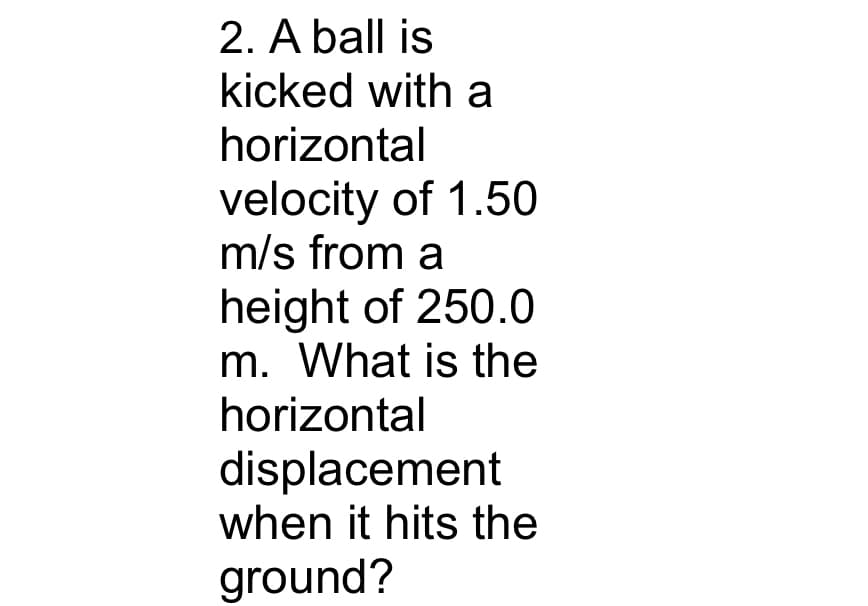 2. A ball is
kicked with a
horizontal
velocity of 1.50
m/s from a
height of 250.0
m. What is the
horizontal
displacement
when it hits the
ground?
