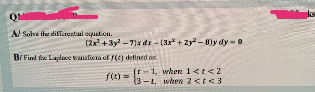 Q1
A/ Solve the differential equation.
B/ Find the Laplace transform of f(t) defined as:
(t-1,
f(t) =
(3-t,
(2x² + 3y²-7)x dx - (3x² + 2y²-8)y dy = 0
when 1< t < 2
when 2 < t <3
ks