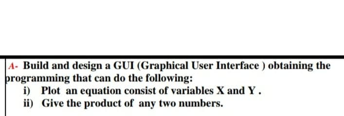 A- Build and design a GUI (Graphical User Interface) obtaining the
programming that can do the following:
i) Plot an equation consist of variables X and Y.
ii) Give the product of any two numbers.