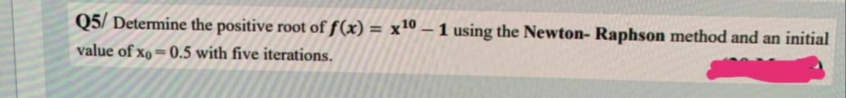 Q5/Determine the positive root of f(x) = x¹0 - 1 using the Newton-Raphson method and an initial
value of xo=0.5 with five iterations.