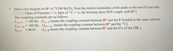 7 Draw a tree diagram for H* of "CFH BICH,. Note the relative intensities of the peaks at the end of your tree.
[Spin of Fluorine = ½; Spin of "C= ½; the bromine does NOT couple with H*]
The coupling constants are as follows.
J.y = 100 Hz (J.y means the coupling constant between H* and the F bonded to the same carbon).
= 100 Hz (J- uc means the coupling constant between H* and the "C).
- 10 Hz
H-13C
J-
(Ju- means the coupling constant between H" and the H's of the CH, ).
