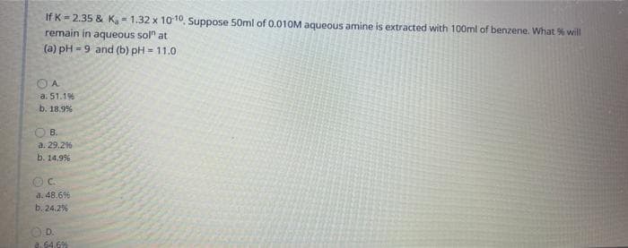 If K = 2.35 & K, 1.32 x 1010, Suppose 50ml of 0.010M aqueous amine is extracted with 100ml of benzene. What % will
remain in aqueous sol" at
(a) pH - 9 and (b) pH = 11.0
OA
a. 51.1%
b. 18.9%
В.
a. 29.2%
b. 14.9%
a. 48.6%
b. 24.2%
O D.
a. 64.6%
