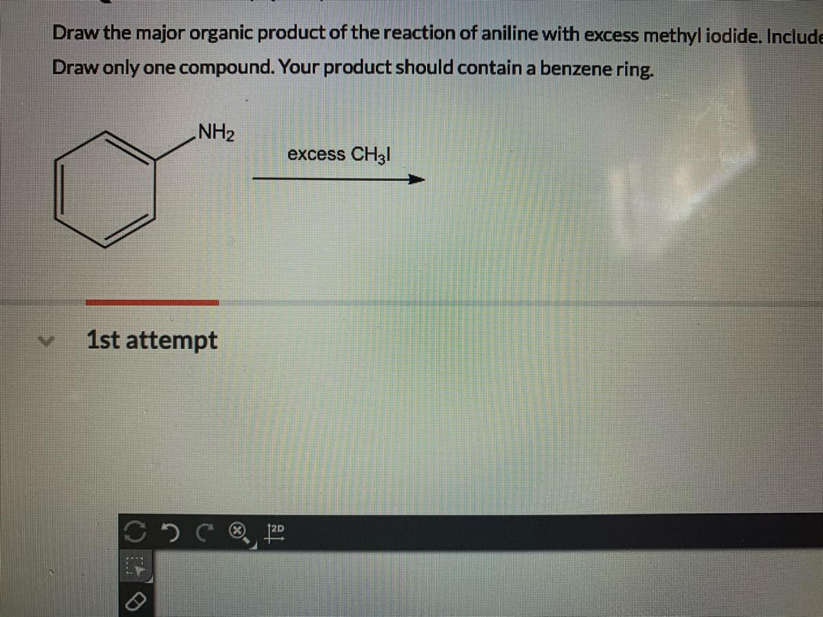 Draw the major organic product of the reaction of aniline with excess methyl iodide. Include
Draw only one compound. Your product should contain a benzene ring.
NH2
excess CH3I
1st attempt
