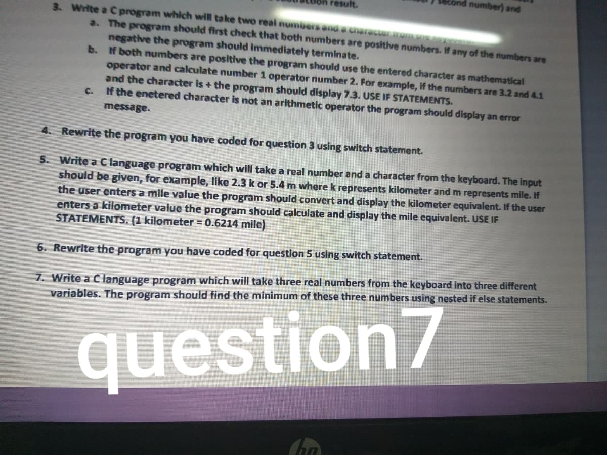 number) and
esult.
3. Write a C program which will take two real numbers and a character rom me na
a. The program should first check that both numbers are positive numbers. If any of the numbers are
negative the program should immediately terminate.
b. f both numbers are positive the program should use the entered character as mathematical
operator and calculate number 1 operator number 2. For example, if the numbers are 3.2 and 4.1
and the character is + the program should display 7.3. USE IF STATEMENTS.
If the enetered character is not an arithmetic operator the program should display an error
C.
message.
4. Rewrite the program you have coded for question 3 using switch statement.
5. Write a Clanguage program which will take a real number and a character from the keyboard. The input
should be given, for example, like 2.3 k or 5.4 m where k represents kilometer and m represents mile. If
the user enters a mile value the program should convert and display the kilometer equivalent. If the user
enters a kilometer value the program should calculate and display the mile equivalent. USE IF
STATEMENTS. (1 kilometer = 0.6214 mile)
6. Rewrite the program you have coded for question 5 using switch statement.
7. Write a C language program which will take three real numbers from the keyboard into three different
variables. The program should find the minimum of these three numbers using nested if else statements.
question7

