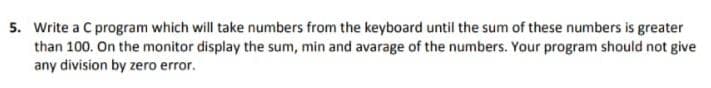 5. Write a C program which will take numbers from the keyboard until the sum of these numbers is greater
than 100. On the monitor display the sum, min and avarage of the numbers. Your program should not give
any division by zero error.
