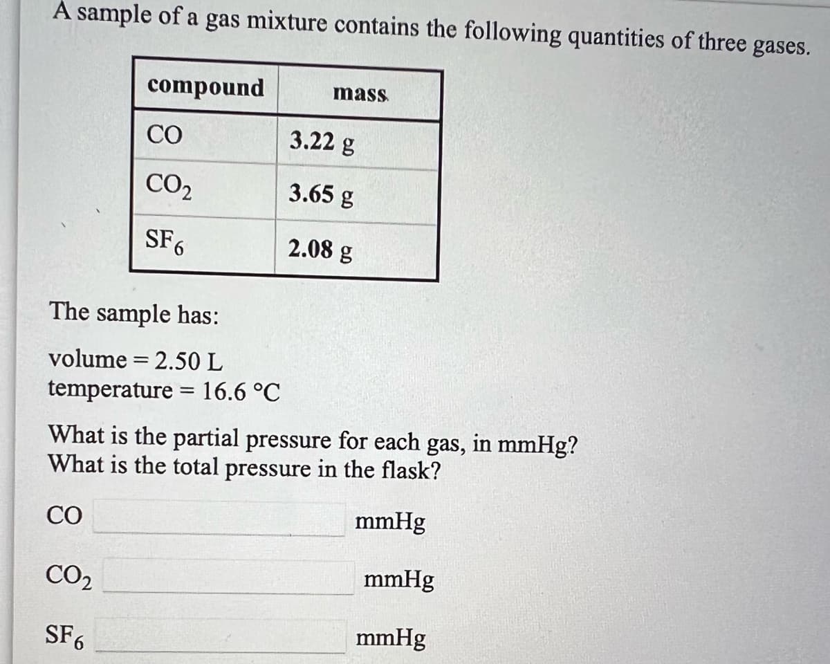 A sample of a gas mixture contains the following quantities of three gases.
compound
mass
CO
3.22 g
CO2
3.65 g
SF6
2.08 g
The sample has:
volume = 2.50 L
temperature = 16.6 °C
What is the partial pressure for each gas, in mmHg?
What is the total pressure in the flask?
CO
mmHg
CO2
mmHg
SF6
mmHg
