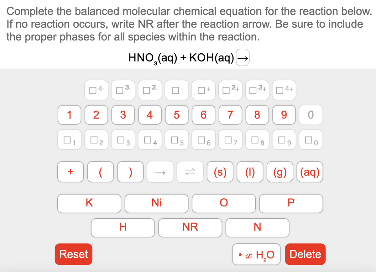 Complete the balanced molecular chemical equation for the reaction below.
If no reaction occurs, write NR after the reaction arrow. Be sure to include
the proper phases for all species within the reaction.
HNO₂(aq) + KOH(aq) →
+
U
Reset
4-
1 2 3
K
□
0₂ 0
N
@
( )
H
4 5
Ni
LO
+
NR
6
2+
7 8
07
= (s) (1)
O
3+
N
4+
• x H₂O
2
9 0
09
(g) (aq)
P
Delete