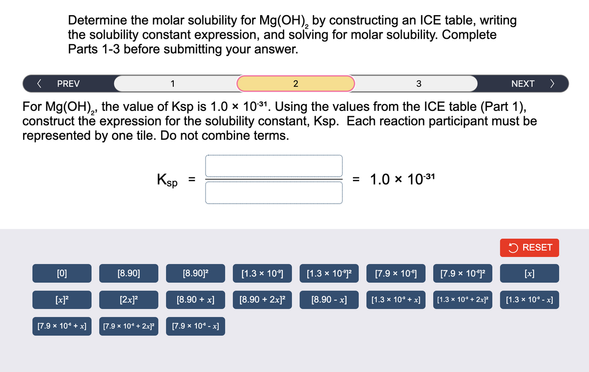 Determine the molar solubility for Mg(OH), by constructing an ICE table, writing
the solubility constant expression, and solving for molar solubility. Complete
Parts 1-3 before submitting your answer.
PREV
[0]
[x]²
[7.9 x 10€ + x]
For Mg(OH),, the value of Ksp is 1.0 × 10:31. Using the values from the ICE table (Part 1),
construct the expression for the solubility constant, Ksp. Each reaction participant must be
represented by one tile. Do not combine terms.
[8.90]
[2x]²
1
[7.9 x 106 + 2x]²
Ksp
[8.90]²
[8.90 + x]
[7.9 x 10€ -x]
[1.3 × 10⁹]
2
[8.90 + 2x]²
[1.3 × 10-⁹]²
[8.90 -x]
3
=
1.0 × 10-31
[7.9 x 10°]
[1.3 × 10⁹ + x]
[7.9 x 10-61²
NEXT
[1.3 × 10⁹ + 2x]²
>
RESET
[x]
[1.3 × 10⁹ -x]