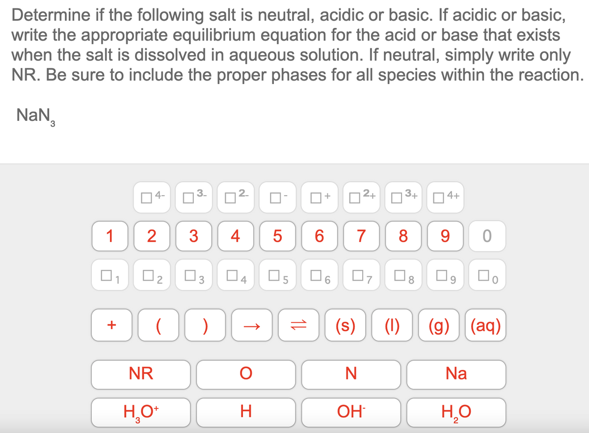 Determine if the following salt is neutral, acidic or basic. If acidic or basic,
write the appropriate equilibrium equation for the acid or base that exists
when the salt is dissolved in aqueous solution. If neutral, simply write only
NR. Be sure to include the proper phases for all species within the reaction.
NaN₁
1
+
4-
2
[2
(
NR
H₂O+
3
3.
3
3
4 5 6
4
)
DE
O
H
05
+
11
(s)
2+
N
OH
3+
7 8
4+
9
☐
(1) (g) (aq)
Na
0
H₂O