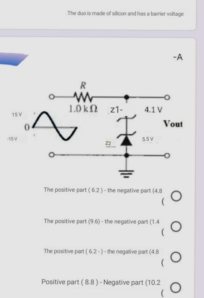 The duo is made of silicon and has a barrier voltage
-A
R
1.0 k2
z1-
4.1 V
15 V
Vout
-15 V
5.5 V
Z2
The positive part ( 6.2)- the negative part (4.8
The positive part (9.6) - the negative part (1.4
The positive part ( 6.2-)- the negative part (4.8
Positive part ( 8.8) - Negative part (10.2
