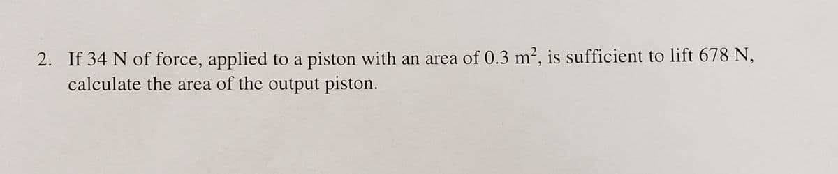 2. If 34 N of force, applied to a piston with an area of 0.3 m², is sufficient to lift 678 N,
calculate the area of the output piston.