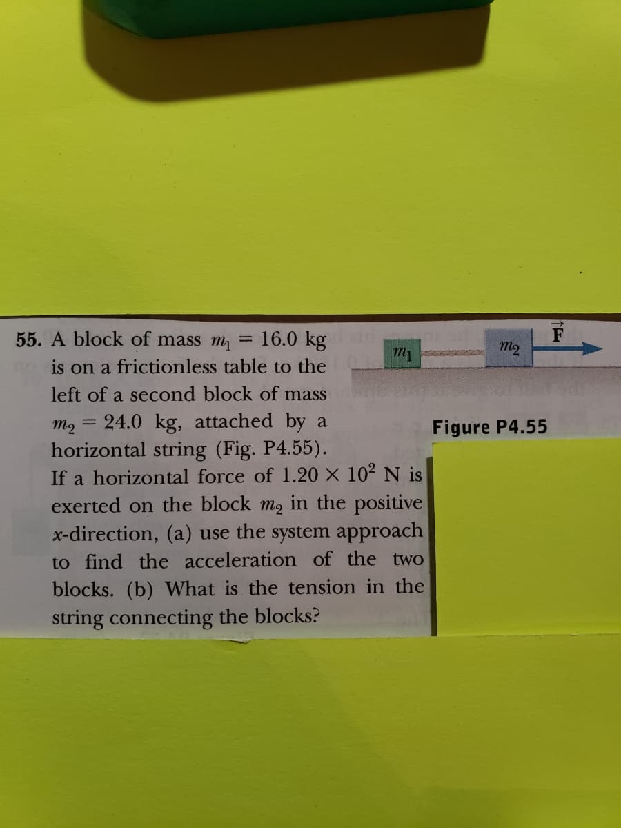 55. A block of mass m
16.0 kg
is on a frictionless table to the
left of a second block of mass
m₂ = 24.0 kg, attached by a
horizontal string (Fig. P4.55).
If a horizontal force of 1.20 × 10² N is
exerted on the block m₂ in the positive
x-direction, (a) use the system approach
to find the acceleration of the two
blocks. (b) What is the tension in the
string connecting the blocks?
=
m
mq
Figure P4.55
F