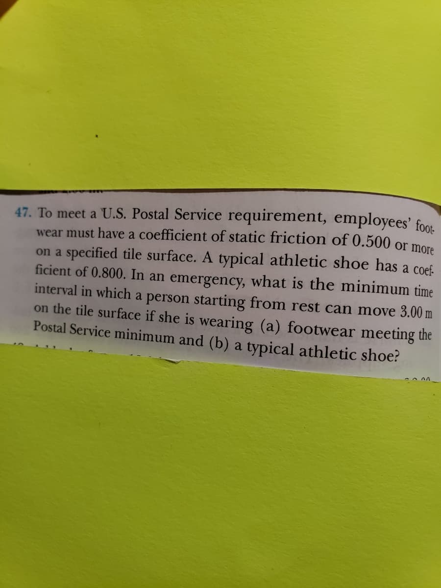 47. To meet a U.S. Postal Service requirement, employees' foot
wear must have a coefficient of static friction of 0.500 or more
on a specified tile surface. A typical athletic shoe has a coef-
ficient of 0.800. In an emergency, what is the minimum time
interval in which a person starting from rest can move 3.00 m
on the tile surface if she is wearing (a) footwear meeting the
Postal Service minimum and (b) a typical athletic shoe?
~ ሰ